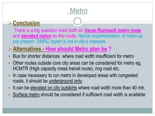 Conclusion 
Metro 
There is a big question mark both on Vanaz-Ramwadi metro route 
and elevated metro on this route. Hence implementation of metro as 
per present DMRC report is not in city’s interests. 
 Alternatives - How should Metro plan be ? 
 Bus for shorter distances where road width insufficient for metro 
 Other routes outside core city areas can be considered for metro eg. 
HCMTR (High capacity mass transit route), ring road etc. 
 In case necessary to run metro in developed areas with congested 
roads, it should be underground only. 
 It can be elevated on city outskirts where road width more than 40 mtr. 
 Surface metro should be considered if sufficient road width is available 
 