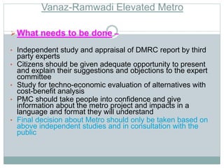 Vanaz-Ramwadi Elevated Metro 
What needs to be done – 
• Independent study and appraisal of DMRC report by third 
party experts 
• Citizens should be given adequate opportunity to present 
and explain their suggestions and objections to the expert 
committee 
• Study for techno-economic evaluation of alternatives with 
cost-benefit analysis 
• PMC should take people into confidence and give 
information about the metro project and impacts in a 
language and format they will understand 
• Final decision about Metro should only be taken based on 
above independent studies and in consultation with the 
public 
 
