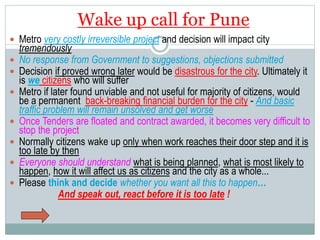 Wake up call for Pune 
 Metro very costly irreversible project and decision will impact city 
tremendously 
 No response from Government to suggestions, objections submitted 
 Decision if proved wrong later would be disastrous for the city. Ultimately it 
is we citizens who will suffer 
 Metro if later found unviable and not useful for majority of citizens, would 
be a permanent back-breaking financial burden for the city - And basic 
traffic problem will remain unsolved and get worse 
 Once Tenders are floated and contract awarded, it becomes very difficult to 
stop the project 
 Normally citizens wake up only when work reaches their door step and it is 
too late by then 
 Everyone should understand what is being planned, what is most likely to 
happen, how it will affect us as citizens and the city as a whole... 
 Please think and decide whether you want all this to happen… 
And speak out, react before it is too late ! 
 