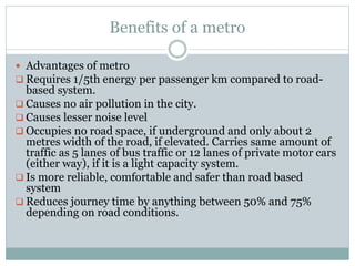 Benefits of a metro 
 Advantages of metro 
 Requires 1/5th energy per passenger km compared to road-based 
system. 
 Causes no air pollution in the city. 
 Causes lesser noise level 
 Occupies no road space, if underground and only about 2 
metres width of the road, if elevated. Carries same amount of 
traffic as 5 lanes of bus traffic or 12 lanes of private motor cars 
(either way), if it is a light capacity system. 
 Is more reliable, comfortable and safer than road based 
system 
 Reduces journey time by anything between 50% and 75% 
depending on road conditions. 
 