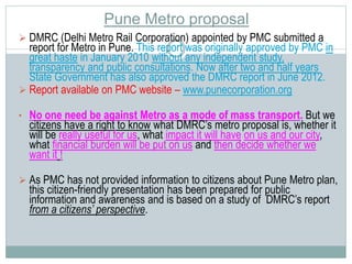 Pune Metro proposal 
 DMRC (Delhi Metro Rail Corporation) appointed by PMC submitted a 
report for Metro in Pune. This report was originally approved by PMC in 
great haste in January 2010 without any independent study, 
transparency and public consultations. Now after two and half years 
State Government has also approved the DMRC report in June 2012. 
 Report available on PMC website – www.punecorporation.org 
• No one need be against Metro as a mode of mass transport. But we 
citizens have a right to know what DMRC’s metro proposal is, whether it 
will be really useful for us, what impact it will have on us and our city, 
what financial burden will be put on us and then decide whether we 
want it ! 
 As PMC has not provided information to citizens about Pune Metro plan, 
this citizen-friendly presentation has been prepared for public 
information and awareness and is based on a study of DMRC’s report 
from a citizens’ perspective. 
 