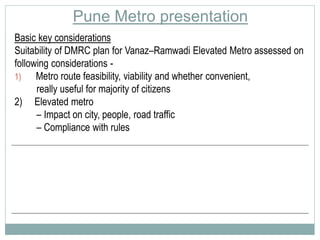 Pune Metro presentation 
Basic key considerations 
Suitability of DMRC plan for Vanaz–Ramwadi Elevated Metro assessed on 
following considerations - 
1) Metro route feasibility, viability and whether convenient, 
really useful for majority of citizens 
2) Elevated metro 
– Impact on city, people, road traffic 
– Compliance with rules 
 