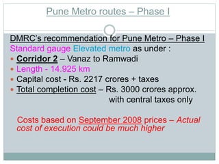 Pune Metro routes – Phase I 
DMRC’s recommendation for Pune Metro – Phase I 
Standard gauge Elevated metro as under : 
 Corridor 2 – Vanaz to Ramwadi 
 Length - 14.925 km 
 Capital cost - Rs. 2217 crores + taxes 
 Total completion cost – Rs. 3000 crores approx. 
with central taxes only 
Costs based on September 2008 prices – Actual 
cost of execution could be much higher 
 