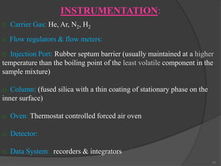 INSTRUMENTATION:
o Carrier Gas: He, Ar, N2, H2
o Flow regulators & flow meters:

o Injection Port: Rubber septum barrier (usually maintained at a higher
temperature than the boiling point of the least volatile component in the
sample mixture)
o Column: (fused silica with a thin coating of stationary phase on the
inner surface)
o Oven: Thermostat controlled forced air oven

o Detector:
o Data System: recorders & integrators
13

 