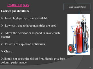 CARRIER GAS:

Gas Supply Unit

Carrier gas should be:
 Inert, high purity, easily available.
 Low cost, due to large quantities are used
 Allow the detector or respond in an adequate
manner
 less risk of explosion or hazards.
 Cheap
Should not cause the risk of fire, Should give best
column performance
14

 