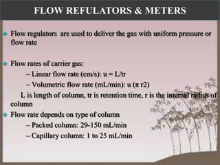 FLOW REFULATORS & METERS


Flow regulators are used to deliver the gas with uniform pressure or
flow rate



Flow rates of carrier gas:
– Linear flow rate (cm/s): u = L/tr
– Volumetric flow rate (mL/min): u (π r2)
L is length of column, tr is retention time, r is the internal radius of
column
Flow rate depends on type of column
– Packed column: 29-150 mL/min
– Capillary column: 1 to 25 mL/min



16

 