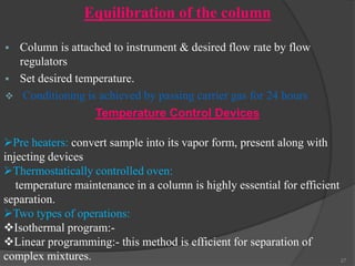 Equilibration of the column


Column is attached to instrument & desired flow rate by flow
regulators
 Set desired temperature.
 Conditioning is achieved by passing carrier gas for 24 hours
Temperature Control Devices
Pre heaters: convert sample into its vapor form, present along with
injecting devices
Thermostatically controlled oven:
temperature maintenance in a column is highly essential for efficient
separation.
Two types of operations:
Isothermal program:Linear programming:- this method is efficient for separation of
complex mixtures.
27

 