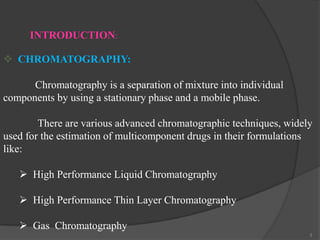 INTRODUCTION:
 CHROMATOGRAPHY:

Chromatography is a separation of mixture into individual
components by using a stationary phase and a mobile phase.
There are various advanced chromatographic techniques, widely
used for the estimation of multicomponent drugs in their formulations
like:
 High Performance Liquid Chromatography
 High Performance Thin Layer Chromatography
 Gas Chromatography
3

 