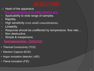 DETECTORS


Heart of the apparatus
The requirements of an ideal detector are Applicability to wide range of samples.
 Rapidity.
 High sensitivity even small concentrations.


Linearity.





Response should be unaffected by temperature, flow rate…
Non destructive.
Simple & inexpensive.

Instrumentation - Detectors
• Thermal Conductivity (TCD)
• Electron Capture (ECD)
• Argon ionization detector ( AID)
• Flame Ionization (FID)
30

 