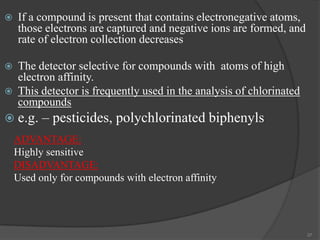 

If a compound is present that contains electronegative atoms,
those electrons are captured and negative ions are formed, and
rate of electron collection decreases



The detector selective for compounds with atoms of high
electron affinity.
This detector is frequently used in the analysis of chlorinated
compounds



 e.g.

– pesticides, polychlorinated biphenyls

ADVANTAGE:
Highly sensitive
DISADVANTAGE:
Used only for compounds with electron affinity

37

 