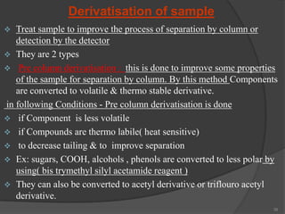 Derivatisation of sample


Treat sample to improve the process of separation by column or
detection by the detector
 They are 2 types
 Pre column derivatisation : this is done to improve some properties
of the sample for separation by column. By this method Components
are converted to volatile & thermo stable derivative.
in following Conditions - Pre column derivatisation is done
 if Component is less volatile
 if Compounds are thermo labile( heat sensitive)
 to decrease tailing & to improve separation
 Ex: sugars, COOH, alcohols , phenols are converted to less polar by
using( bis trymethyl silyl acetamide reagent )
 They can also be converted to acetyl derivative or triflouro acetyl
derivative.
39

 