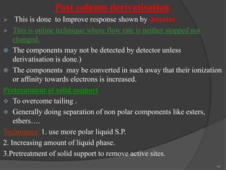 Post column derivatisation


This is done to Improve response shown by detector
 This is online technique where flow rate is neither stopped nor
changed.
 The components may not be detected by detector unless
derivatisation is done.)
 The components may be converted in such away that their ionization
or affinity towards electrons is increased.
Pretreatment of solid support
 To overcome tailing .
 Generally doing separation of non polar components like esters,
ethers….
Techniques: 1. use more polar liquid S.P.
2. Increasing amount of liquid phase.
3.Pretreatment of solid support to remove active sites.
40

 