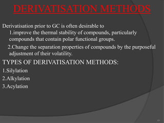 DERIVATISATION METHODS
Derivatisation prior to GC is often desirable to
1.improve the thermal stability of compounds, particularly
compounds that contain polar functional groups.
2.Change the separation properties of compounds by the purposeful
adjustment of their volatility.

TYPES OF DERIVATISATION METHODS:
1.Silylation
2.Alkylation
3.Acylation

41

 