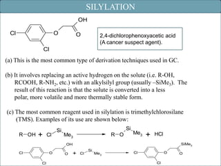 SILYLATION
OH
O

Cl

O

2,4-dichlorophenoxyacetic acid
(A cancer suspect agent).

Cl

(a) This is the most common type of derivation techniques used in GC.
(b) It involves replacing an active hydrogen on the solute (i.e. R-OH,
RCOOH, R-NH2, etc.) with an alkylsilyl group (usually –SiMe3). The
result of this reaction is that the solute is converted into a less
polar, more volatile and more thermally stable form.
(c) The most common reagent used in silylation is trimethylchlorosilane
(TMS). Examples of its use are shown below:
R OH

+

Cl

Si

Si
R O

Me3

Me3

+

HCl
SiMe3

OH
O

Cl
Cl

O

+

Cl

Si

Me3

O

Cl
Cl

O
42

 