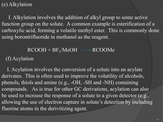 (e) Alkylation
I. Alkylation involves the addition of alkyl group to some active
function group on the solute. A common example is esterification of a
carboxylic acid, forming a volatile methyl ester. This is commonly done
using borontrifluoride in methanol as the reagent.
RCOOH + BF3/MeOH

RCOOMe

(f) Acylation

I. Acylation involves the conversion of a solute into an acylate
derivates. This is often used to improve the volatility of alcohols,
phenols, thiols and amine (e.g., -OH, -SH and -NH) containing
compounds. As is true for other GC derivations, acylation can also
be used to increase the response of a solute to a given detector (e.g.,
allowing the use of electron capture in solute’s detection by including
fluorine atoms in the derivitizing agent.
44

 