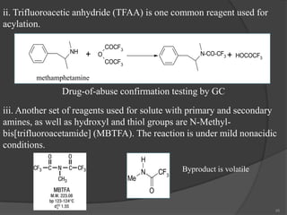 ii. Trifluoroacetic anhydride (TFAA) is one common reagent used for
acylation.
NH

+

O

COCF3

N-CO-CF3 + HOCOCF
3

COCF3

methamphetamine

Drug-of-abuse confirmation testing by GC
iii. Another set of reagents used for solute with primary and secondary
amines, as well as hydroxyl and thiol groups are N-Methylbis[trifluoroacetamide] (MBTFA). The reaction is under mild nonacidic
conditions.
H
Me

CF3

N

Byproduct is volatile

O
45

 