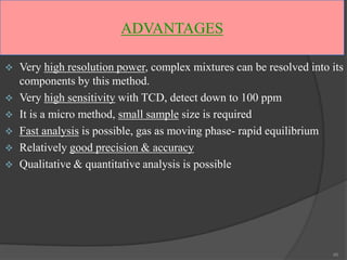 ADVANTAGES







Very high resolution power, complex mixtures can be resolved into its
components by this method.
Very high sensitivity with TCD, detect down to 100 ppm
It is a micro method, small sample size is required
Fast analysis is possible, gas as moving phase- rapid equilibrium
Relatively good precision & accuracy
Qualitative & quantitative analysis is possible

46

 