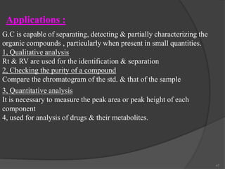 Applications :
G.C is capable of separating, detecting & partially characterizing the
organic compounds , particularly when present in small quantities.
1, Qualitative analysis
Rt & RV are used for the identification & separation
2, Checking the purity of a compound
Compare the chromatogram of the std. & that of the sample
3, Quantitative analysis
It is necessary to measure the peak area or peak height of each
component
4, used for analysis of drugs & their metabolites.

47

 
