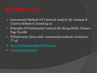 REFERENCES :






Instrumental Methods Of Chemical Analysis By Gurdeep R
Chatwal &Sham K Anand pg no
Principles Of Instrumental Analysis By Skoog Holler Niemen
Page No.686
Willard merit, Dean settle, instrumental methods of analysis,
7th ed.
www.Chromatography-Online.com
www.Registech.com

48

 