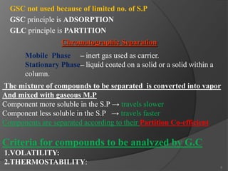 GSC not used because of limited no. of S.P
GSC principle is ADSORPTION
GLC principle is PARTITION
Chromatographic Separation

Mobile Phase – inert gas used as carrier.
Stationary Phase– liquid coated on a solid or a solid within a
column.
The mixture of compounds to be separated is converted into vapor
And mixed with gaseous M.P
Component more soluble in the S.P → travels slower
Component less soluble in the S.P → travels faster
Components are separated according to their Partition Co-efficient

Criteria for compounds to be analyzed by G.C
1.VOLATILITY:
2.THERMOSTABILITY:
5

 