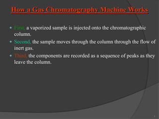 How a Gas Chromatography Machine Works
 First, a vaporized sample is injected onto the chromatographic

column.
 Second, the sample moves through the column through the flow of
inert gas.
 Third, the components are recorded as a sequence of peaks as they
leave the column.

7

 