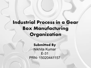 Industrial Process in a Gear
Box Manufacturing
Organization
Submitted By
Nikhita Kumar
E-31
PRN- 15020441157
 
