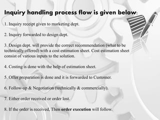 Inquiry handling process flow is given below:
1. Inquiry receipt given to marketing dept.
2. Inquiry forwarded to design dept.
3. Design dept. will provide the correct recommendation (what to be
technically offered) with a cost estimation sheet. Cost estimation sheet
consist of various inputs to the solution.
4. Costing is done with the help of estimation sheet.
5. Offer preparation is done and it is forwarded to Customer.
6. Follow-up & Negotiation (technically & commercially).
7. Either order received or order lost.
8. If the order is received, Then order execution will follow.
 