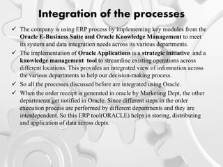Integration of the processes
 The company is using ERP process by implementing key modules from the
Oracle E-Business Suite and Oracle Knowledge Management to meet
its system and data integration needs across its various departments.
 The implementation of Oracle Applications is a strategic initiative and a
knowledge management tool to streamline existing operations across
different locations. This provides an integrated view of information across
the various departments to help our decision-making process.
 So all the processes discussed before are integrated using Oracle.
 When the order receipt is generated in oracle by Marketing Dept, the other
departments get notified in Oracle. Since different steps in the order
execution process are performed by different departments and they are
interdependent. So this ERP tool(ORACLE) helps in storing, distributing
and application of data across depts.
 