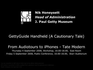 GettyGuide Handheld (A Cautionary Tale) From Audiotours to iPhones - Tate Modern Thursday 4 September 2008, Workshop, 10.00-18.00,  East Room Friday 5 September 2008, Public Conference, 10.00-18.00,  Starr Auditorium Just as valuable to talk about what not to do rather best practices HH system launched in 2005, pulled from operation due to operational challenges Made mistakes but learned a lot Nik Honeysett Head of Administration J. Paul Getty Museum 