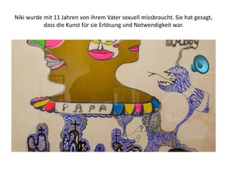 Niki wurde mit 11 Jahren von ihrem Vater sexuell missbraucht. Sie hat gesagt,
dass die Kunst für sie Erlösung und Notwendigkeit war.
 