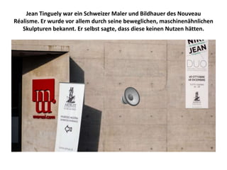 Jean Tinguely war ein Schweizer Maler und Bildhauer des Nouveau
Réalisme. Er wurde vor allem durch seine beweglichen, maschinenähnlichen
Skulpturen bekannt. Er selbst sagte, dass diese keinen Nutzen hätten.
 