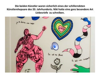Die beiden Künstler waren sicherlich eines der schillerndsten
Künstlerehepaare des 20. Jahrhunderts. Niki hatte eine ganz besondere Art
Liebesriefe zu schreiben.
 