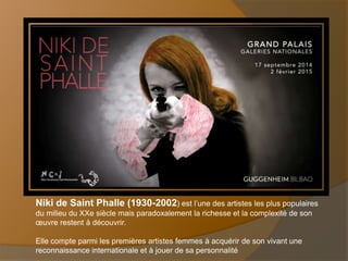 Niki de Saint Phalle (1930-2002) est l’une des artistes les plus populaires 
du milieu du XXe siècle mais paradoxalement la richesse et la complexité de son 
oeuvre restent à découvrir. 
Elle compte parmi les premières artistes femmes à acquérir de son vivant une 
reconnaissance internationale et à jouer de sa personnalité 
 
