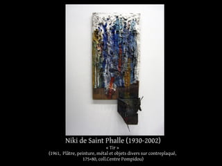 Niki de Saint Phalle (1930-2002) 
« Tir » 
(1961, Plâtre, peinture, métal et objets divers sur contreplaqué, 
175×80, coll.Centre Pompidou) 
 