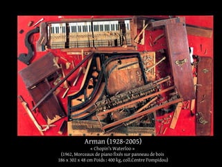 Arman (1928-2005) 
« Chopin's Waterloo » 
(1962, Morceaux de piano fixés sur panneau de bois 
186 x 302 x 48 cm Poids : 400 kg, coll.Centre Pompidou) 
 