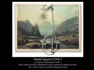 Daniel Spoerri (1930-) 
« La douche (Détrompe-l'oeil) » 
(1961, Huile sur toile, robinetterie, tuyau, pomme de douche sur bois 
70,2 x 96,8 x 18,5 cm, Centre Pompidou, Paris) 
 