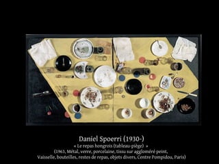 Daniel Spoerri (1930-) 
« Le repas hongrois (tableau-piège) » 
(1963, Métal, verre, porcelaine, tissu sur aggloméré peint, 
Vaisselle, bouteilles, restes de repas, objets divers, Centre Pompidou, Paris) 
 