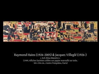 Raymond Hains (1926-2005) & Jacques Villeglé (1926-) 
« Ach Alma Manetro » 
(1949, Affiches lacérées collées sur papier marouflé sur toile, 
58 x 256 cm., Centre Pompidou, Paris) 
 