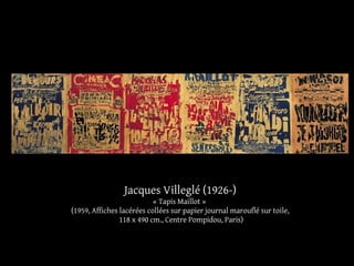 Jacques Villeglé (1926-) 
« Tapis Maillot » 
(1959, Affiches lacérées collées sur papier journal marouflé sur toile, 
118 x 490 cm., Centre Pompidou, Paris) 
 