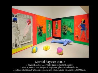 Martial Raysse (1936-) 
« Raysse Beach » (...serviette éponge, foulard en soie, 
cheveux, verrou avec étiquette en papier, planche en bois clouée, 
objets en plastique, fruits en cire, parapluie, plumes, juke-box, sable, MNAM Paris) 
 