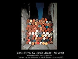 Christo (1935-) & Jeanne-Claude (1935-2009) 
« Le rideau de fer (the Iron Curtain) » 
(1961-62, Rue Visconti, Paris, 89 barrils d'essence vides empilés) 
 