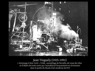 Jean Tinguely (1925-1991) 
« Hommage à New York » (1960, assemblage de ferraille, de roues de vélos 
et d’objets de toute sorte qui s’autodétruit bruyamment en 28 minutes 
dans le jardin du Musée d’art moderne de NY) 
 
