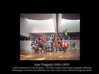 Jean Tinguely (1925-1991) 
« Méta-Harmonie IV Fata Morgana » (1970-85, moteurs électriques, ampoules, éléments 
Mécaniques, courroies, transmissions, etc. 420 x 1250 x 220 cm, Museum Tinguely, Basel) 
 