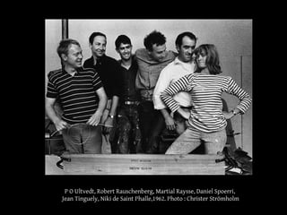 P O Ultvedt, Robert Rauschenberg, Martial Raysse, Daniel Spoerri, 
Jean Tinguely, Niki de Saint Phalle,1962. Photo : Christer Strömholm 
 