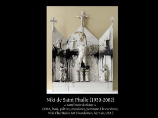 Niki de Saint Phalle (1930-2002) 
« Autel Noir & Blanc » 
(1962, bois, plâtres, moulures, peinture à la carabine, 
Niki Charitable Art Foundation, Santee, USA ) 
 