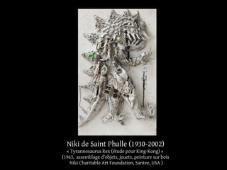 Niki de Saint Phalle (1930-2002) 
« Tyrannosaurus Rex (étude pour King-Kong) » 
(1963, assemblage d'objets, jouets, peinture sur bois 
Niki Charitable Art Foundation, Santee, USA ) 
 
