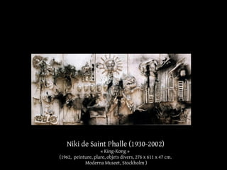 Niki de Saint Phalle (1930-2002) 
« King-Kong » 
(1962, peinture, plare, objets divers, 276 x 611 x 47 cm. 
Moderna Museet, Stockholm ) 
 