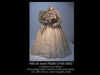 Niki de Saint Phalle (1930-2002) 
« La Mariée ou Eva Maria » 
(1963, grillage, plâtre, dentelle encolée, jouets peints 
222 x 200 x 100 cm. Centre Pompidou, Paris) 
 