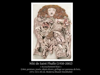 Niki de Saint Phalle (1930-2002) 
« Accouchement Rose » 
(1964, peinture, jouets, objets divers, grillage sur panneau de bois, 
219 x 152 x 40 cm. Moderna Museet Stockholm) 
 