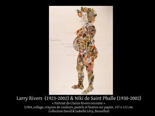 Larry Rivers (1923-2002) & Niki de Saint Phalle (1930-2002) 
« Portrait de Clarice Rivers enceinte » 
(1964, collage, crayons de couleurs, pastels et feutres sur papier, 157 x 112 cm. 
Collection David & Isabelle Lévy, Bruxelles) 
 